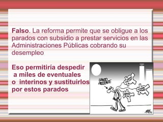 Falso. La reforma permite que se obligue a los
parados con subsidio a prestar servicios en las
Administraciones Públicas cobrando su
desempleo

Eso permitiría despedir
a miles de eventuales
o interinos y sustituirlos
por estos parados
 
