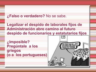 ¿Falso o verdadero? No se sabe.

Legalizar el despido de laborales fijos de
Administración abre camino al futuro
despido de funcionarios y estatutarios fijos

¿Imposible?
Pregúntale a los
griegos
(o a los portugueses)
 