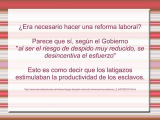 ¿Era necesario hacer una reforma laboral?

      Parece que sí, según el Gobierno
"al ser el riesgo de despido muy reducido, se
            desincentiva el esfuerzo"

    Esto es como decir que los latigazos
estimulaban la productividad de los esclavos.
   http://www.lavozdeasturias.es/dinero/riesgo-despido-reducido-desincentiva-esfuerzo_0_647935219.html
 