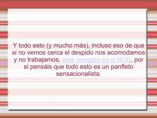 Y todo esto (y mucho más), incluso eso de que
si no vemos cerca el despido nos acomodamos
 y no trabajamos, está recogido en el BOE, por
     si pensáis que todo esto es un panfleto
                 sensacionalista.
 
