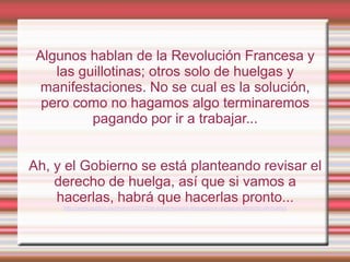 Algunos hablan de la Revolución Francesa y
    las guillotinas; otros solo de huelgas y
 manifestaciones. No se cual es la solución,
  pero como no hagamos algo terminaremos
          pagando por ir a trabajar...


Ah, y el Gobierno se está planteando revisar el
    derecho de huelga, así que si vamos a
    hacerlas, habrá que hacerlas pronto...
     http://www.publico.es/dinero/422720/el-gobierno-esta-dispuesto-a-revisar-el-derecho-de-huelga
 
