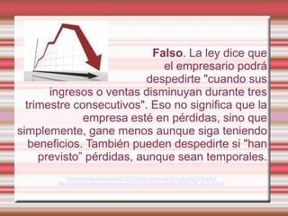 Falso. La ley dice que
                              el empresario podrá
                           despedirte "cuando sus
       ingresos o ventas disminuyan durante tres
  trimestre consecutivos". Eso no significa que la
              empresa esté en pérdidas, sino que
simplemente, gane menos aunque siga teniendo
   beneficios. También pueden despedirte si "han
     previsto” pérdidas, aunque sean temporales.
             http://www.rtve.es/noticias/20120210/reforma-laboral-2012-rajoy/497259.shtml
        http://economia.elpais.com/economia/2011/06/10/actualidad/1307691185_850215.html
 