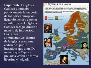 Importante: La Iglesia
Católica dominaba
políticamente la mayoría
de los países europeos,
llegando incluso a poner
y quitar reyes. La Iglesia
Católica recogía dinero a
manera de impuestos.
Los cargos
administrativos dentro
de la iglesia eran muy
codiciados por lo
lucrativos que eran. De
manera que Papas y
prelados vivían de forma
libertina y holgada.
 