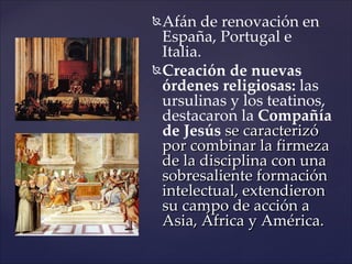  Afán de renovación en
  España, Portugal e
  Italia.
 Creación de nuevas
  órdenes religiosas: las
  ursulinas y los teatinos,
  destacaron la Compañía
  de Jesús se caracterizó
  por combinar la firmeza
  de la disciplina con una
  sobresaliente formación
  intelectual, extendieron
  su campo de acción a
  Asia, África y América.
 