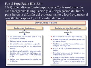 Fue el Papa Paulo III (1534-
1549) quien dio un fuerte impulso a la Contrarreforma. En
1542 reorganizó la Inquisición y la Congregación del Índice
para frenar la difusión del protestantismo y logró organizar el
concilio tan esperado, en la ciudad de Trento.
 