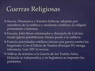 Guerras Religiosas
 Suecia, Dinamarca y Estados bálticos, adoptan por
  miembros de la nobleza y mediante conflictos la religión
  protestante o luterana.
 Escocia, John Knox reformador y discípulo de Calvino

  funda iglesia presbiterana, bienes pasan a la nobleza.
 Francia autoridades católicas inician una guerra contra los

  hugonotes. Con el Edicto de Nantes (Enrique IV) otorga
  tolerancia. Luis XIV lo revoca.
 1648 se da termino a la Guerra de los Treinta Años,

  Holanda se independiza y en Inglaterra se imponen los
  puritanos.
 