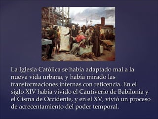 La Iglesia Católica se había adaptado mal a la
nueva vida urbana, y había mirado las
transformaciones internas con reticencia. En el
siglo XIV había vivido el Cautiverio de Babilonia y
el Cisma de Occidente, y en el XV, vivió un proceso
de acrecentamiento del poder temporal.
 