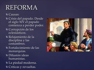 REFORMA
 Causas:
 Crisis del papado. Desde

  el siglo XIV el papado
  comienza a perder poder.
 Corrupción de los

  eclesiásticos.
 Relajamiento de la

  disciplina y las
  costumbres.
 Fortalecimiento de las

  monarquías.
 Difusión ideas

  humanistas.
 La piedad moderna.

 Criticas y revueltas.
 