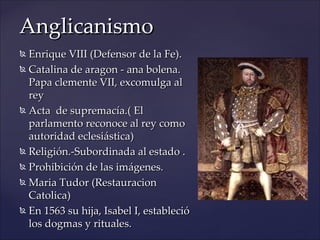 Anglicanismo
 Enrique VIII (Defensor de la Fe).
 Catalina de aragon - ana bolena.

  Papa clemente VII, excomulga al
  rey
 Acta de supremacía.( El

  parlamento reconoce al rey como
  autoridad eclesiástica)
 Religión.-Subordinada al estado .

 Prohibición de las imágenes.

 Maria Tudor (Restauracion

  Catolica)
 En 1563 su hija, Isabel I, estableció

  los dogmas y rituales.
 