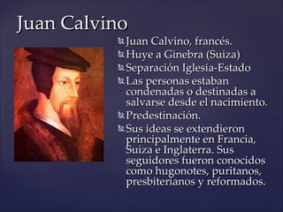 Juan Calvino
           Juan Calvino, francés.
           Huye a Ginebra (Suiza)

           Separación Iglesia-Estado

           Las personas estaban
            condenadas o destinadas a
            salvarse desde el nacimiento.
           Predestinación.

           Sus ideas se extendieron
            principalmente en Francia,
            Suiza e Inglaterra. Sus
            seguidores fueron conocidos
            como hugonotes, puritanos,
            presbiterianos y reformados.
 