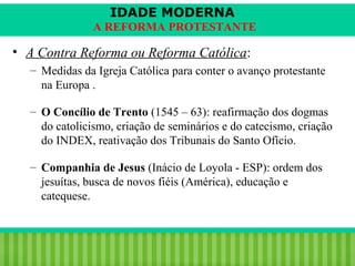 IDADE MODERNA
A REFORMA PROTESTANTE

• A Contra Reforma ou Reforma Católica:
– Medidas da Igreja Católica para conter o avanço protestante
na Europa .
– O Concílio de Trento (1545 – 63): reafirmação dos dogmas
do catolicismo, criação de seminários e do catecismo, criação
do INDEX, reativação dos Tribunais do Santo Ofício.
– Companhia de Jesus (Inácio de Loyola - ESP): ordem dos
jesuítas, busca de novos fiéis (América), educação e
catequese.

iair@pop.com.br

Prof. Iair

 