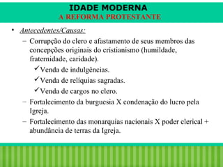 IDADE MODERNA
A REFORMA PROTESTANTE
• Antecedentes/Causas:
– Corrupção do clero e afastamento de seus membros das
concepções originais do cristianismo (humildade,
fraternidade, caridade).
Venda de indulgências.
Venda de relíquias sagradas.
Venda de cargos no clero.
– Fortalecimento da burguesia X condenação do lucro pela
Igreja.
– Fortalecimento das monarquias nacionais X poder clerical +
abundância de terras da Igreja.
iair@pop.com.br

Prof. Iair

 