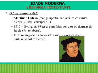 IDADE MODERNA
A REFORMA PROTESTANTE
• O Luteranismo - ALE:
– Martinho Lutero (monge agostiniano) critica costumes
clericais (luxo, corrupção...).
– 1517 – divulga as 95 teses contrárias aos atos ou dogmas da
Igreja (Wittemberg).
– É excomungado e condenado a morte – protegido em
castelo de nobre alemão.

iair@pop.com.br

Prof. Iair

 
