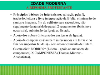 IDADE MODERNA
A REFORMA PROTESTANTE
– Princípios básicos do luteranismo: salvação pela fé,
tradução, leitura e livre interpretação da Bíblia, eliminação de
santos e imagens, fim do celibato para sacerdotes, não
seguimento da autoridade papal, 2 sacramentos (batismo e
eucaristia), submissão da Igreja ao Estado.
– Apoio dos nobres (interessados em terras da Igreja).
– Apoio de camponeses (também interessados em terras e no
fim dos impostos feudais) – sem reconhecimento de Lutero.
– Guerra civil: NOBRES* (Lutero – apoio ao massacre de
camponeses) X CAMPONESES (Thomas Münzer –
Anabatistas).

iair@pop.com.br

Prof. Iair

 