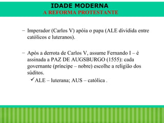 IDADE MODERNA
A REFORMA PROTESTANTE
– Imperador (Carlos V) apóia o papa (ALE dividida entre
católicos e luteranos).
– Após a derrota de Carlos V, assume Fernando I – é
assinada a PAZ DE AUGSBURGO (1555): cada
governante (príncipe – nobre) escolhe a religião dos
súditos.
ALE – luterana; AUS – católica .

iair@pop.com.br

Prof. Iair

 