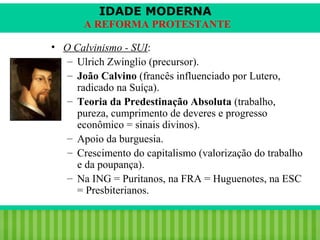 IDADE MODERNA
A REFORMA PROTESTANTE
• O Calvinismo - SUI:
– Ulrich Zwinglio (precursor).
– João Calvino (francês influenciado por Lutero,
radicado na Suíça).
– Teoria da Predestinação Absoluta (trabalho,
pureza, cumprimento de deveres e progresso
econômico = sinais divinos).
– Apoio da burguesia.
– Crescimento do capitalismo (valorização do trabalho
e da poupança).
– Na ING = Puritanos, na FRA = Huguenotes, na ESC
= Presbiterianos.
iair@pop.com.br

Prof. Iair

 