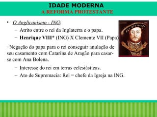 IDADE MODERNA
A REFORMA PROTESTANTE
• O Anglicanismo - ING:
– Atrito entre o rei da Inglaterra e o papa.
– Henrique VIII* (ING) X Clemente VII (Papa).
–Negação do papa para o rei conseguir anulação de
seu casamento com Catarina de Aragão para casarse com Ana Bolena.
– Interesse do rei em terras eclesiásticas.
– Ato de Supremacia: Rei = chefe da Igreja na ING.

iair@pop.com.br

Prof. Iair

 
