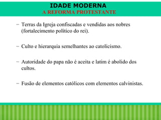 IDADE MODERNA
A REFORMA PROTESTANTE
– Terras da Igreja confiscadas e vendidas aos nobres
(fortalecimento político do rei).
– Culto e hierarquia semelhantes ao catolicismo.
– Autoridade do papa não é aceita e latim é abolido dos
cultos.
– Fusão de elementos católicos com elementos calvinistas.

iair@pop.com.br

Prof. Iair

 