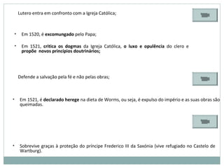 Lutero entra em confronto com a Igreja Católica;
• Em 1520, é excomungado pelo Papa;
• Em 1521, critica os dogmas da Igreja Católica, o luxo e opulência do clero e
propõe novos princípios doutrinários;
Defende a salvação pela fé e não pelas obras;
• Em 1521, é declarado herege na dieta de Worms, ou seja, é expulso do império e as suas obras são
queimadas.
• Sobrevive graças à proteção do príncipe Frederico III da Saxónia (vive refugiado no Castelo de
Wartburg).
 