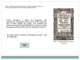 • Lutero consegue o apoio da burguesia, dos
camponeses, da pequena nobreza e de vários príncipes,
não só pela religião que prega, mas também por
motivos económicos (possibilidade de confiscar os bens
da Igreja) e políticos (luta contra o imperador Carlos V).
• Traduz a Bíblia para alemão (promove a relação direta do crente com
Deus sem necessidade da intermediação da Igreja Católica).
Bíblia – a Sagrada Escritura completa
em alemão
• Em 1555, Carlos V declara a liberdade de credo – Paz
de Augsburgo.
 
