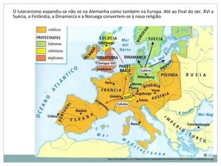 O luteranismo expandiu-se não só na Alemanha como também na Europa. Até ao final do séc. XVI a
Suécia, a Finlândia, a Dinamarca e a Noruega convertem-se à nova religião.
http://4.bp.blogspot.com/-A9aquirnaQA/UFdglH028eI/AAAAAAAAAYU/pBXUOHfe0bI/s1600/Reforma.jpg
 