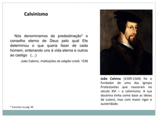 Nós denominamos de predestinação* o
conselho eterno de Deus pelo qual Ele
determinou o que queria fazer de cada
homem, ordenando uns à vida eterna e outros
ao castigo (…)
João Calvino, Instituições da religião cristã, 1536
Calvinismo
João Calvino (1509-1564) foi o
fundador de uma das Igrejas
Protestantes que nasceram no
século XVI – o calvinismo. A sua
doutrina tinha como base as ideias
de Lutero, mas com maior rigor e
austeridade.
* Conceito na pág. 99
 