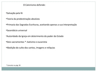 •Salvação pela fé
•Teoria da predestinação absoluta
•Primazia das Sagradas Escrituras, aceitando apenas a sua interpretação
•Sacerdócio universal
•Autoridade da Igreja em deterimento do poder do Estado
•Dois sacramentos *: batismo e eucaristia
•Abolição do culto dos santos, imagens e relíquias
* Conceito na pág. 99
O Calvinismo defende:
 