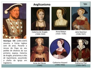Catarina de Aragão
(1509-1533)
Anne Boleyn
(1533 -1536)
Jane Seymour
(1536-1537)
Anne de Cléves
(1540)
Catherine Howard
(1540-1542)
Catherine Parr
(1543-1547)
Henrique VIII (1491-1547)
assumiu a Coroa inglesa
com 18 anos. Perante a
recusa do Papa ao seu
pedido de divórcio da sua
primeira esposa, Catarina
de Aragão, proclamou o Ato
de Supremacia, assumindo
a chefia da Igreja em
Inglaterra.
Anglicanismo
 