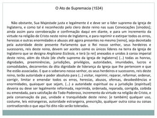 Não obstante, Sua Majestade justa e legalmente é e deve ser o líder supremo da Igreja de
Inglaterra, e como tal é reconhecido pelo clero deste reino nas suas Convocações [sínodos];
ainda assim para corroboração e confirmação daqui em diante, e para um incremento da
virtude na religião de Cristo neste reino de Inglaterra, e para reprimir e extirpar todos os erros,
heresias e outras enormidades e abusos até agora presentes no mesmo [reino], seja decretado
pela autoridade deste presente Parlamento que o Rei nosso senhor, seus herdeiros e
sucessores, reis deste reino, devem ser aceites como os únicos líderes na terra da Igreja de
Inglaterra que se designa Anglicana Ecclesia, e terá [o rei] anexados e unidos à coroa imperial
deste reino, além do título [de chefe supremo da Igreja de Inglaterra] (…) todas as honras,
dignidades, preeminências, jurisdições, privilégios, autoridades, imunidades, lucros e
comodidades, decorrentes da dita dignidade de liderança da Igreja que lhe pertencem e que
lhe estão associadas. E que o soberano nosso senhor, os seus herdeiros e sucessores, reis deste
reino, terão autoridade e poder absoluto para (…) visitar, reprimir, reparar, reformar, ordenar,
corrigir, limitar e emendar todos os erros, heresias, abusos, ofensas, desobediências e
enormidades, quaisquer que sejam, (…) a autoridade espiritual ou a jurisdição [espiritual]
deveria ou deve ser legalmente reformada, reprimida, ordenada, reparada, corrigida, coibida
ou emendada, para satisfação do Todo-Poderoso, incremento da virtude na religião de Cristo, e
pela conservação da paz, unidade e tranquilidade deste reino: [e também] qualquer uso,
costume, leis estrangeiras, autoridade estrangeira, prescrição, qualquer outra coisa ou coisas
contradizendo o que aqui foi dito não serão toleradas.
O Ato de Supremacia (1534)
 