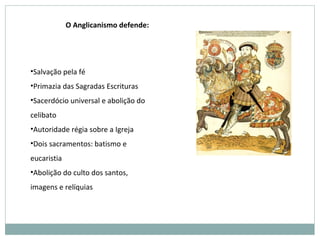 •Salvação pela fé
•Primazia das Sagradas Escrituras
•Sacerdócio universal e abolição do
celibato
•Autoridade régia sobre a Igreja
•Dois sacramentos: batismo e
eucaristia
•Abolição do culto dos santos,
imagens e relíquias
O Anglicanismo defende:
 