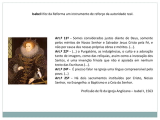 Art.º 11º - Somos considerados justos diante de Deus, somente
pelos méritos de Nosso Senhor e Salvador Jesus Cristo pela Fé, e
não por causa das nossas próprias obras e méritos. (...).
Art.º 22º - (...) o Purgatório, as indulgências, o culto e a adoração
tanto de imagens, como das relíquias, assim como a invocação dos
Santos, é uma invenção frívola que não é apoiada em nenhum
texto das Escrituras (...).
Art.º 24º - É preciso falar na Igreja uma língua compreensível pelo
povo. (…)
Art.º 25º - Há dois sacramentos instituídos por Cristo, Nosso
Senhor, no Evangelho: o Baptismo e a Ceia do Senhor.
Profissão de fé da Igreja Anglicana – Isabel I, 1563
Isabel I fez da Reforma um instrumento de reforço da autoridade real.
 