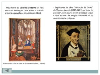 - Movimento da Devotio Moderna (os fiéis
tentavam conseguir uma vivência o mais
próxima possível dos princípios cristãos);
- Seguidores da obra “Imitação de Cristo”
de Thomas Kempis (1379-1471) ou “guia do
paraíso”, que guiava quem quisesse seguir
Cristo através da oração individual e do
conhecimento religioso.
Iluminura do “Livro de horas de Maria de Borgonha”, 1467-80
 