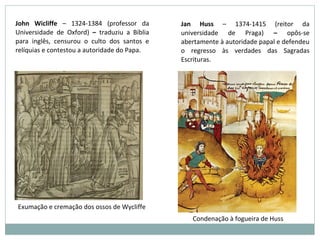 John Wicliffe – 1324-1384 (professor da
Universidade de Oxford) – traduziu a Bíblia
para inglês, censurou o culto dos santos e
relíquias e contestou a autoridade do Papa.
Jan Huss – 1374-1415 (reitor da
universidade de Praga) – opôs-se
abertamente à autoridade papal e defendeu
o regresso às verdades das Sagradas
Escrituras.
Exumação e cremação dos ossos de Wycliffe
Condenação à fogueira de Huss
 