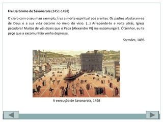 Frei Jerónimo de Savonarola (1451-1498)
O clero com o seu mau exemplo, traz a morte espiritual aos crentes. Os padres afastaram-se
de Deus e a sua vida decorre no meio do vício. (…) Arrepende-te e volta atrás, Igreja
pecadora! Muitos de vós dizeis que o Papa [Alexandre VI] me excomungará. Ó Senhor, eu te
peço que a excomunhão venha depressa.
Sermões, 1495
A execução de Savonarola, 1498
 