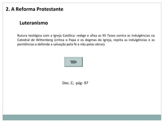 2. A Reforma Protestante
Luteranismo
Rutura teológica com a Igreja Católica: redige e afixa as 95 Teses contra as Indulgências na
Catedral de Wittenberg (critica o Papa e os dogmas da Igreja, rejeita as indulgências e as
penitências e defende a salvação pela fé e não pelas obras).
Doc. C; pág- 97
 