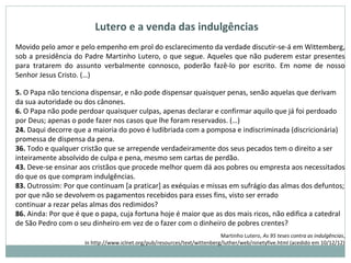 Lutero e a venda das indulgências
Movido pelo amor e pelo empenho em prol do esclarecimento da verdade discutir-se-á em Wittemberg,
sob a presidência do Padre Martinho Lutero, o que segue. Aqueles que não puderem estar presentes
para tratarem do assunto verbalmente connosco, poderão fazê-lo por escrito. Em nome de nosso
Senhor Jesus Cristo. (…)
5. O Papa não tenciona dispensar, e não pode dispensar quaisquer penas, senão aquelas que derivam
da sua autoridade ou dos cânones.
6. O Papa não pode perdoar quaisquer culpas, apenas declarar e confirmar aquilo que já foi perdoado
por Deus; apenas o pode fazer nos casos que lhe foram reservados. (…)
24. Daqui decorre que a maioria do povo é ludibriada com a pomposa e indiscriminada (discricionária)
promessa de dispensa da pena.
36. Todo e qualquer cristão que se arrepende verdadeiramente dos seus pecados tem o direito a ser
inteiramente absolvido de culpa e pena, mesmo sem cartas de perdão.
43. Deve-se ensinar aos cristãos que procede melhor quem dá aos pobres ou empresta aos necessitados
do que os que compram indulgências.
83. Outrossim: Por que continuam [a praticar] as exéquias e missas em sufrágio das almas dos defuntos;
por que não se devolvem os pagamentos recebidos para esses fins, visto ser errado
continuar a rezar pelas almas dos redimidos?
86. Ainda: Por que é que o papa, cuja fortuna hoje é maior que as dos mais ricos, não edifica a catedral
de São Pedro com o seu dinheiro em vez de o fazer com o dinheiro de pobres crentes?
Martinho Lutero, As 95 teses contra as indulgências,
in http://www.iclnet.org/pub/resources/text/wittenberg/luther/web/ninetyfive.html (acedido em 10/12/12)
 