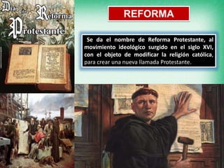 REFORMA
Se da el nombre de Reforma Protestante, al
movimiento ideológico surgido en el siglo XVI,
con el objeto de modificar la religión católica,
para crear una nueva llamada Protestante.
 