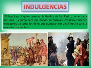 El Papa León X quiso terminar la Basílica de San Pedro, comenzada
por Julio II, y como necesitó fondos, autorizó al clero para conceder
indulgencias a todos los fieles que quisieran dar una limosna para la
ejecución de la obra.
 