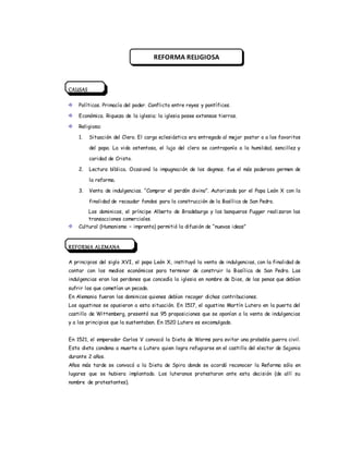 CAUSAS
Políticas. Primacía del poder. Conflicto entre reyes y pontífices.
Económica. Riqueza de la iglesia; la iglesia posee extensas tierras.
Religiosa:
1. Situación del Clero. El cargo eclesiástico era entregado al mejor postor o a los favoritos
del papa. La vida ostentosa, el lujo del clero se contraponía a la humildad, sencillez y
caridad de Cristo.
2. Lectura bíblica. Ocasionó la impugnación de los dogmas. fue el más poderoso germen de
la reforma.
3. Venta de indulgencias. “Comprar el perdón divino”. Autorizada por el Papa León X con la
finalidad de recaudar fondos para la construcción de la Basílica de San Pedro.
Los dominicos, el príncipe Alberto de Bradeburgo y los banqueros Fugger realizaron las
transacciones comerciales.
Cultural (Humanismo – imprenta) permitió la difusión de “nuevas ideas”
REFORMA ALEMANA
A principios del siglo XVI, el papa León X, instituyó la venta de indulgencias, con la finalidad de
contar con los medios económicos para terminar de construir la Basílica de San Pedro. Las
indulgencias eran los perdones que concedía la iglesia en nombre de Dios, de las penas que debían
sufrir los que cometían un pecado.
En Alemania fueron los dominicos quienes debían recoger dichas contribuciones.
Los agustinos se opusieron a esta situación. En 1517, el agustino Martín Lutero en la puerta del
castillo de Wittemberg, presentó sus 95 proposiciones que se oponían a la venta de indulgencias
y a los principios que la sustentaban. En 1520 Lutero es excomulgado.
En 1521, el emperador Carlos V convocó la Dieta de Worms para evitar una probable guerra civil.
Esta dieta condena a muerte a Lutero quien logra refugiarse en el castillo del elector de Sajonia
durante 2 años.
Años más tarde se convocó a la Dieta de Spira donde se acordó reconocer la Reforma sólo en
lugares que se hubiera implantado. Los luteranos protestaron ante esta decisión (de allí su
nombre de protestantes).
REFORMA RELIGIOSA
 