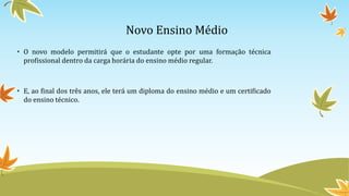 Novo Ensino Médio
• O novo modelo permitirá que o estudante opte por uma formação técnica
profissional dentro da carga horária do ensino médio regular.
• E, ao final dos três anos, ele terá um diploma do ensino médio e um certificado
do ensino técnico.
 