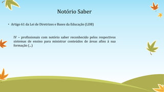Notório Saber
• Artigo 61 da Lei de Diretrizes e Bases da Educação (LDB)
IV – profissionais com notório saber reconhecido pelos respectivos
sistemas de ensino para ministrar conteúdos de áreas afins à sua
formação (...)
 