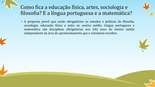 Como fica a educação física, artes, sociologia e
filosofia? E a língua portuguesa e a matemática?
• A proposta prevê que serão obrigatórios os estudos e práticas de filosofia,
sociologia, educação física e artes no ensino médio. Língua portuguesa e
matemática são disciplinas obrigatórias nos três anos de ensino médio
independente da área de aprofundamento que o estudante escolher.
 