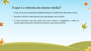 O que é a reforma do ensino médio?
• Trata-se de um instrumento fundamental para a melhoria da educação no país.
• Escolha a área de conhecimento para aprofundar seus estudos.
• A nova estrutura terá uma parte que será comum e obrigatória a todas as
escolas (Base Nacional Comum Curricular) e outra parte flexível.
 