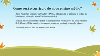 Como será o currículo do novo ensino médio?
• Base Nacional Comum Curricular (BNCC), obrigatória e comum a todas as
escolas (da educação infantil ao ensino médio).
• 4 áreas do conhecimento e todos os componentes curriculares do ensino médio
definidos na LDB e nas diretrizes curriculares nacionais de educação básica.
• Ensino técnico na área de interesse do aluno.
 