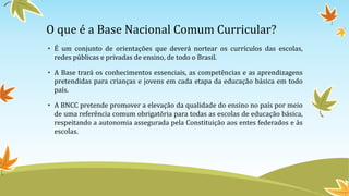 O que é a Base Nacional Comum Curricular?
• É um conjunto de orientações que deverá nortear os currículos das escolas,
redes públicas e privadas de ensino, de todo o Brasil.
• A Base trará os conhecimentos essenciais, as competências e as aprendizagens
pretendidas para crianças e jovens em cada etapa da educação básica em todo
país.
• A BNCC pretende promover a elevação da qualidade do ensino no país por meio
de uma referência comum obrigatória para todas as escolas de educação básica,
respeitando a autonomia assegurada pela Constituição aos entes federados e às
escolas.
 