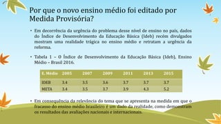 Por que o novo ensino médio foi editado por
Medida Provisória?
• Em decorrência da urgência do problema desse nível de ensino no país, dados
do Índice de Desenvolvimento da Educação Básica (Ideb) recém divulgados
mostram uma realidade trágica no ensino médio e retratam a urgência da
reforma.
• Tabela 1 – O Índice de Desenvolvimento da Educação Básica (Ideb), Ensino
Médio – Brasil 2016.
• Em consequência da relevância do tema que se apresenta na medida em que o
fracasso do ensino médio brasileiro é um dado da realidade, como demonstram
os resultados das avaliações nacionais e internacionais.
E. Médio 2005 2007 2009 2011 2013 2015
IDEB 3.4 3.5 3.6 3.7 3.7 3.7
META 3.4 3.5 3.7 3.9 4.3 5.2
 