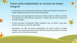 Como serão implantadas as escolas em tempo
integral?
• A reforma do ensino médio prevê ainda uma Política de Fomento de Escolas em
Tempo Integral, que deverá ocorrer de forma gradual.
• Está previsto um investimento do Governo Federal de R$ 1,5 bilhão até 2018,
correspondendo a R$ 2.000 por aluno/ano e criando 500 mil novas matrículas
de tempo integral.
• O Plano Nacional da Educação (PNE) estabelece que, até 2024, o país deva
atender, pelo menos, 25% das matrículas.
• Atualmente, são 386 mil alunos matriculados no ensino médio em tempo
integral, o que representa 5% do total. A MP não determina que todas as escolas
passem a ter o ensino médio integral.
 
