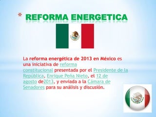 *

REFORMA ENERGETICA

La reforma energética de 2013 en México es
una iniciativa de reforma
constitucional presentada por el Presidente de la
República, Enrique Peña Nieto, el 12 de
agosto de2013, y enviada a la Cámara de
Senadores para su análisis y discusión.

 