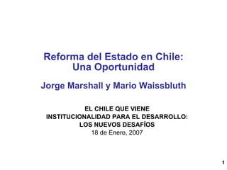 1
Reforma del Estado en Chile:
Una Oportunidad
Jorge Marshall y Mario Waissbluth
EL CHILE QUE VIENE
INSTITUCIONALIDAD PARA EL DESARROLLO:
LOS NUEVOS DESAFÍOS
18 de Enero, 2007
 
