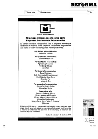 i HH CAMIMEX
                               Cámara Minera de México


              18 grupos mineros reconocidos como
              Empresas Socialmente Responsables
      La Cámara Minera de México felicita a las 18 empresas mineras que
      recibieron el distintivo como Empresas Socialmente Responsables
      que otorga el Centro Mexicano para la Filantropía Cemefi

                          Por décimo año consecutivo
                                 Industrias Peñoles

                           Por quinto año consecutivo
                                 Exportadora de Sal
                           Por cuarto año consecutivo
                               Agnico Eagle México
                                Goldcorp México
                                     Mexichem

                           Por tercer año consecutivo
                                  Coeur Mexicana
                         CMD Compañía Minera Dolores
                             First Majestic Silver Corp
                                    Fresnillo Pie
                                    Minas de Oro

                         Por segundo año consecutivo
                            Compañía Minera Autlán
                                 Minera San Xavier

                                 En su primer año
                             Gammon Lake de México
                            Minera Mexicana El Rosario
                          Minera México     Grupo México
                              Minera Real de Ángeles
                      Minera Santa Rita      Mina El Cháñate
                                      Molymex

      El distintivo ESR alienta y compromete a la industria minera mexicana para
      seguir siendo generadora de progreso y sobre todo seguir contribuyendo
      a mejorar la calidad de vida de miles de mexicanos y al desarrollo de
      distintas regiones de México

                                           Ciudad de México 1 de abril de 2011




AH.                                                                                2011.04.01
 